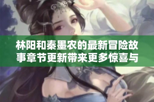 林阳和秦墨农的最新冒险故事章节更新带来更多惊喜与悬念