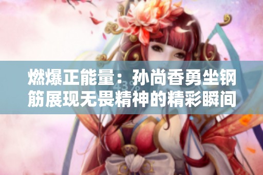 燃爆正能量：孙尚香勇坐钢筋展现无畏精神的精彩瞬间