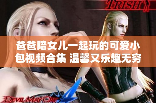 爸爸陪女儿一起玩的可爱小包视频合集 温馨又乐趣无穷