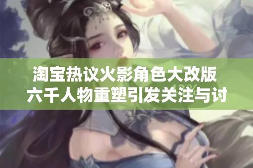 淘宝热议火影角色大改版 六千人物重塑引发关注与讨论