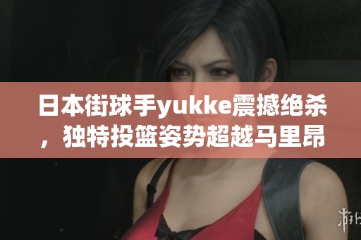 日本街球手yukke震撼绝杀，独特投篮姿势超越马里昂引热议！