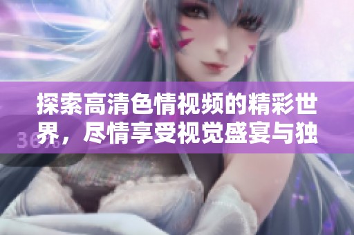 探索高清色情视频的精彩世界，尽情享受视觉盛宴与独特体验