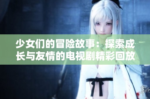 少女们的冒险故事：探索成长与友情的电视剧精彩回放