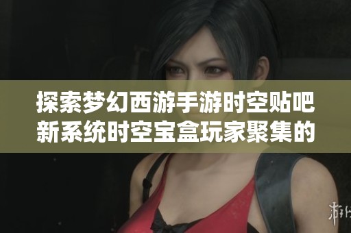 探索梦幻西游手游时空贴吧新系统时空宝盒玩家聚集的秘密与乐趣
