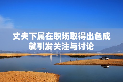丈夫下属在职场取得出色成就引发关注与讨论
