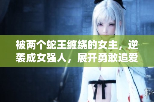 被两个蛇王缠绕的女主，逆袭成女强人，展开勇敢追爱的冒险之旅