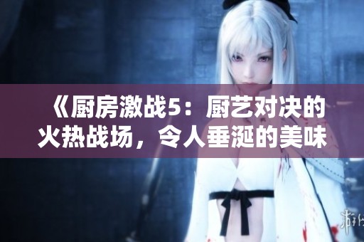 《厨房激战5：厨艺对决的火热战场，令人垂涎的美味即将诞生》