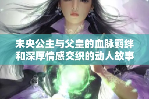 未央公主与父皇的血脉羁绊和深厚情感交织的动人故事