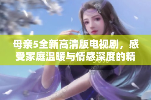 母亲5全新高清版电视剧，感受家庭温暖与情感深度的精彩旅程