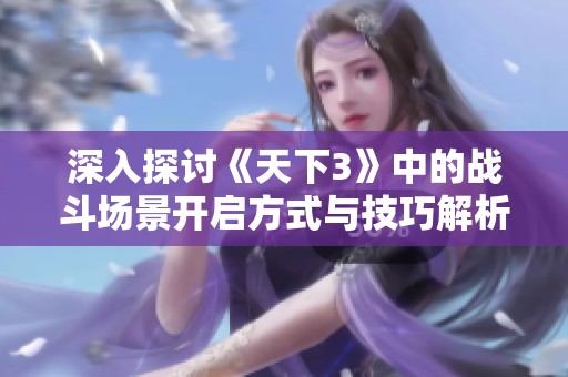 深入探讨《天下3》中的战斗场景开启方式与技巧解析