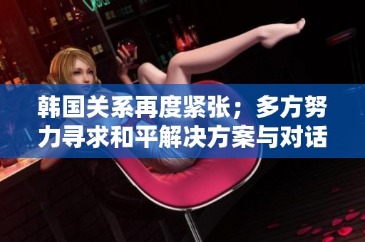 韩国关系再度紧张；多方努力寻求和平解决方案与对话机会