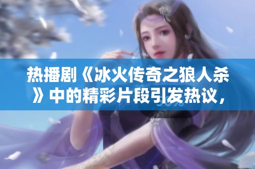 热播剧《冰火传奇之狼人杀》中的精彩片段引发热议，讨论频频升温