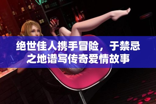 绝世佳人携手冒险，于禁忌之地谱写传奇爱情故事