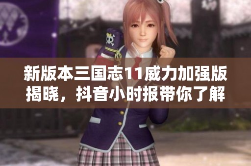 新版本三国志11威力加强版揭晓，抖音小时报带你了解最新动态