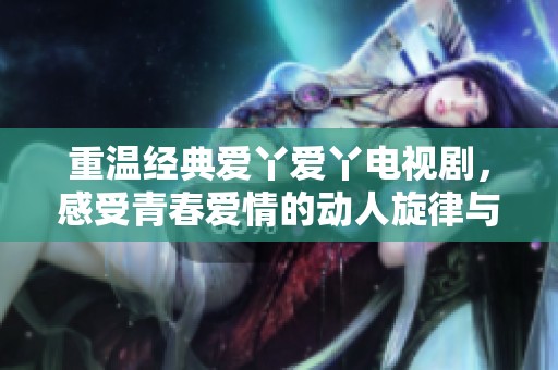 重温经典爱丫爱丫电视剧，感受青春爱情的动人旋律与温暖瞬间
