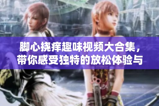 脚心挠痒趣味视频大合集，带你感受独特的放松体验与欢乐时刻
