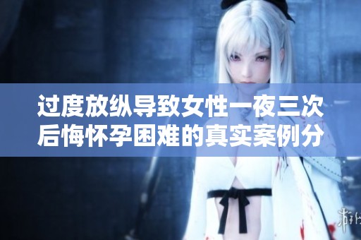 过度放纵导致女性一夜三次后悔怀孕困难的真实案例分析