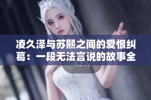 凌久泽与苏熙之间的爱恨纠葛：一段无法言说的故事全文阅读指南