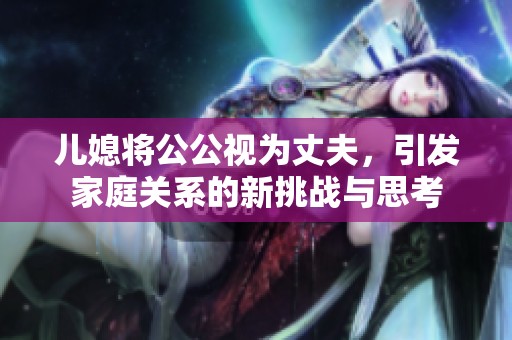儿媳将公公视为丈夫，引发家庭关系的新挑战与思考