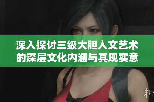深入探讨三级大胆人文艺术的深层文化内涵与其现实意义