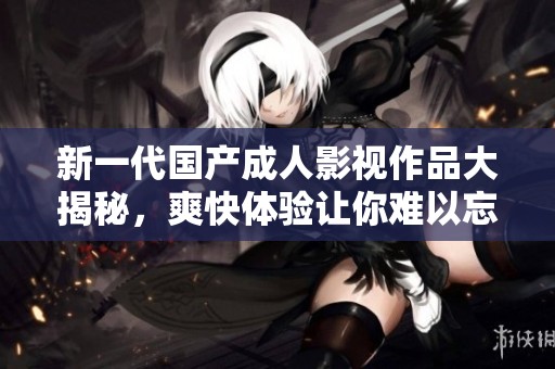 新一代国产成人影视作品大揭秘，爽快体验让你难以忘怀