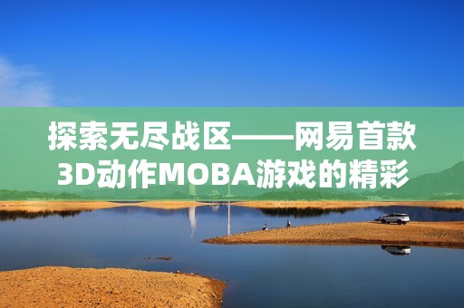 探索无尽战区——网易首款3D动作MOBA游戏的精彩世界与玩法揭秘