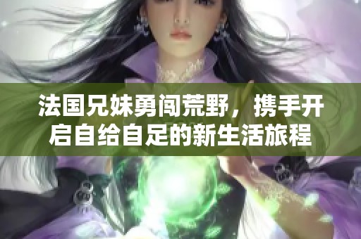 法国兄妹勇闯荒野，携手开启自给自足的新生活旅程