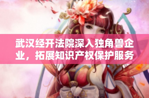 武汉经开法院深入独角兽企业，拓展知识产权保护服务新路径