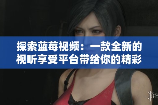 探索蓝莓视频：一款全新的视听享受平台带给你的精彩体验