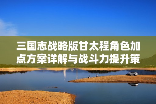 三国志战略版甘太程角色加点方案详解与战斗力提升策略解析