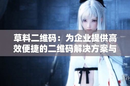 草料二维码：为企业提供高效便捷的二维码解决方案与应用案例分析