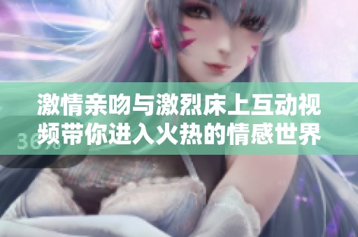 激情亲吻与激烈床上互动视频带你进入火热的情感世界