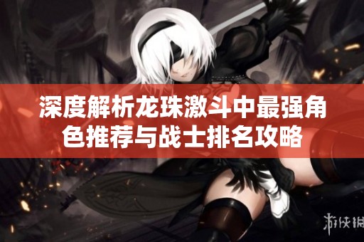 深度解析龙珠激斗中最强角色推荐与战士排名攻略