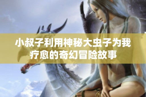 小叔子利用神秘大虫子为我疗愈的奇幻冒险故事