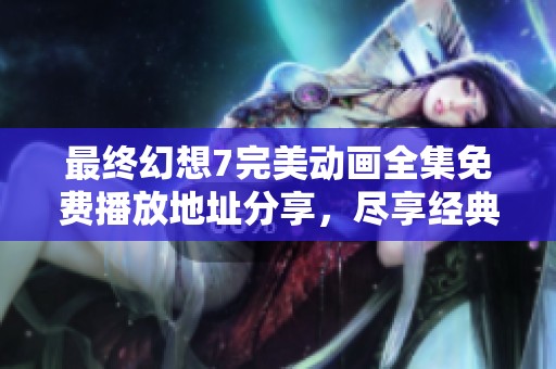 最终幻想7完美动画全集免费播放地址分享，尽享经典剧情与精彩画面