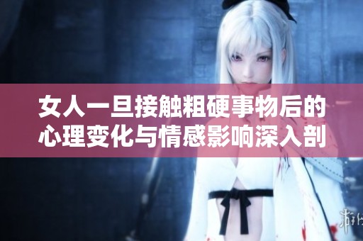 女人一旦接触粗硬事物后的心理变化与情感影响深入剖析