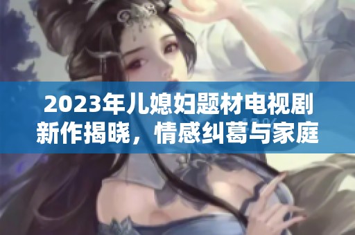 2023年儿媳妇题材电视剧新作揭晓，情感纠葛与家庭纷争引人关注