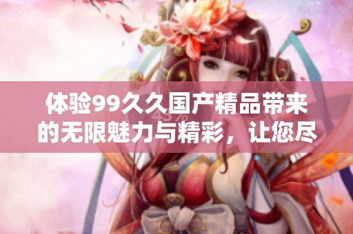 体验99久久国产精品带来的无限魅力与精彩，让您尽享无尽乐趣与放松时光
