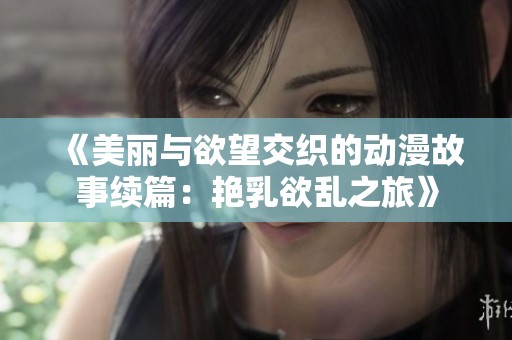 《美丽与欲望交织的动漫故事续篇：艳乳欲乱之旅》