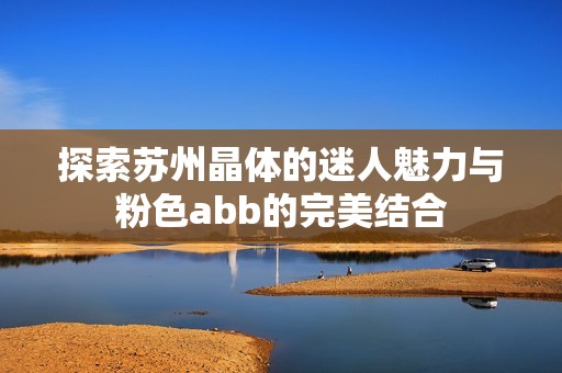 探索苏州晶体的迷人魅力与粉色abb的完美结合
