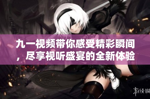 九一视频带你感受精彩瞬间，尽享视听盛宴的全新体验