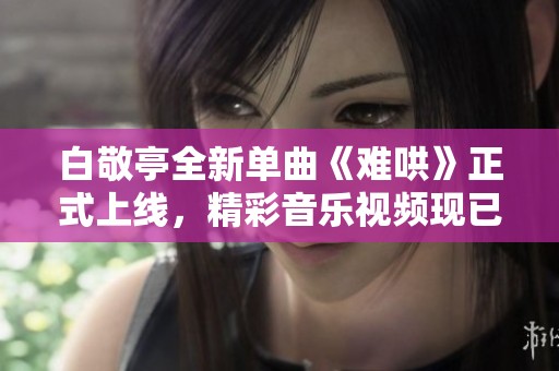 白敬亭全新单曲《难哄》正式上线，精彩音乐视频现已开放在线观看