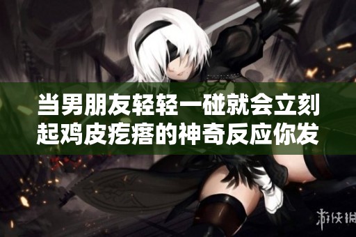 当男朋友轻轻一碰就会立刻起鸡皮疙瘩的神奇反应你发现了吗
