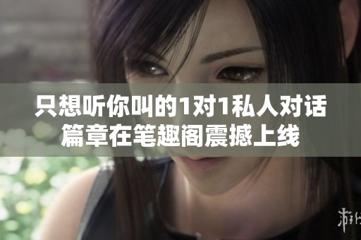 只想听你叫的1对1私人对话篇章在笔趣阁震撼上线