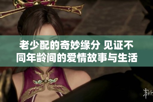 老少配的奇妙缘分 见证不同年龄间的爱情故事与生活点滴