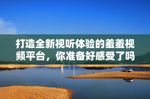 打造全新视听体验的羞羞视频平台，你准备好感受了吗