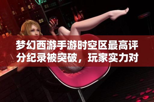 梦幻西游手游时空区最高评分纪录被突破，玩家实力对战再掀热潮