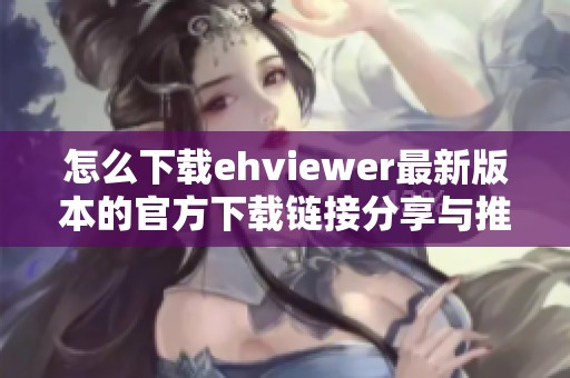 怎么下载ehviewer最新版本的官方下载链接分享与推荐