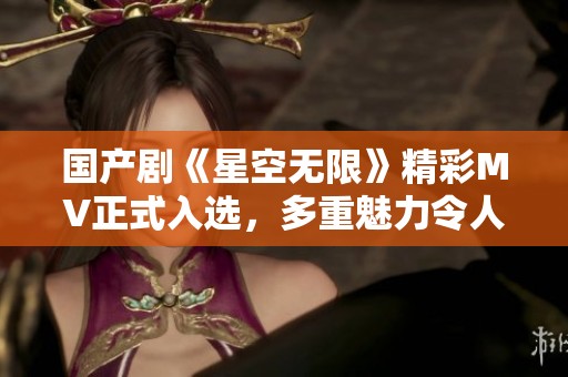 国产剧《星空无限》精彩MV正式入选，多重魅力令人期待