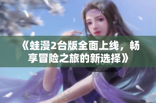 《蛙漫2台版全面上线，畅享冒险之旅的新选择》